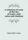 A selection of cases of the law of trusts, with notes and citations. - James Barr Ames