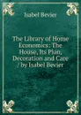 The Library of Home Economics: The House, Its Plan, Decoration and Care / by Isabel Bevier - Isabel Bevier