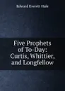 Five Prophets of To-Day: Curtis, Whittier, and Longfellow - Edward Everett Hale