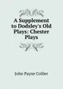 A Supplement to Dodsley.s Old Plays: Chester Plays - John Payne Collier