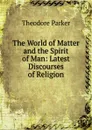 The World of Matter and the Spirit of Man: Latest Discourses of Religion - Theodore Parker