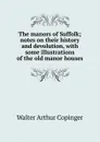 The manors of Suffolk; notes on their history and devolution, with some illustrations of the old manor houses - Walter Arthur Copinger