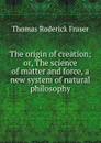 The origin of creation; or, The science of matter and force, a new system of natural philosophy - Thomas Roderick Fraser