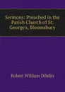 Sermons: Preached in the Parish Church of St. George.s, Bloomsbury - Robert William Dibdin