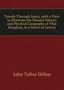 Travels Through Spain, with a View to Illustrate the Natural History and Physical Geography of That Kingdom, in a Series of Letters - John Talbot Dillon