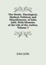 The Works, Theological, Medical, Political, and Miscellaneous, of John Jebb: With Memoirs of the Life of the Author, Volume 3 - John Jebb
