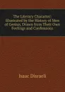 The Literary Character: Illustrated by the History of Men of Genius, Drawn from Their Own Feelings and Confessions - Isaac Disraeli