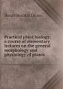 Practical plant biology; a course of elementary lectures on the general morphology and physiology of plants - Henry Horatio Dixon