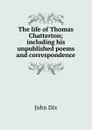 The life of Thomas Chatterton; including his unpublished poems and correspondence - John Dix