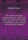 The nests and eggs of British birds; when and where to find them, being a handbook to the oology of the British Islands - Charles Dixon