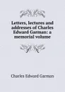 Letters, lectures and addresses of Charles Edward Garman: a memorial volume - Charles Edward Garman