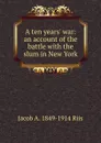 A ten years. war: an account of the battle with the slum in New York - Jacob A. 1849-1914 Riis