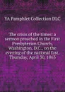 The crisis of the times: a sermon preached in the First Presbyterian Church, Washington, D.C., on the evening of the national fast, Thursday, April 30, 1863 - YA Pamphlet Collection DLC