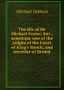 The life of Sir Michael Foster, knt.; sometime one of the judges of the Court of King.s Bench, and recorder of Bristol - Michael Dodson