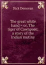 The great white hand . or, The tiger of Cawnpore; a story of the Indian mutiny - Dick Donovan