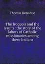 The Iroquois and the Jesuits: the story of the labors of Catholic missionaries among these Indians - Thomas Donohue