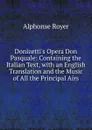 Donizetti.s Opera Don Pasquale: Containing the Italian Text, with an English Translation and the Music of All the Principal Airs - Alphonse Royer