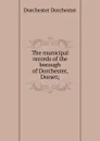 The municipal records of the borough of Dorchester, Dorset; - Dorchester Dorchester