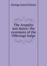 The Arapaho sun dance: the ceremony of the Offerings lodge - Dorsey George Amos