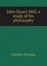 John Stuart Mill; a study of his philosophy - Charles Douglas