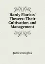 Hardy Florists. Flowers: Their Cultivation and Management - Douglas James