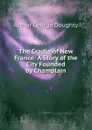 The Cradle of New France: A Story of the City Founded by Champlain - Doughty Arthur G