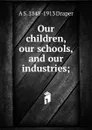 Our children, our schools, and our industries; - A.S. Draper