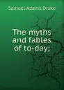 The myths and fables of to-day; - Samuel Adams Drake
