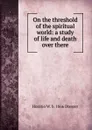 On the threshold of the spiritual world: a study of life and death over there - Horatio W. Dresser