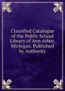 Classified Catalogue of the Public School Library of Ann Arbor, Michigan. Published by Authority - 