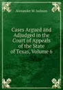 Cases Argued and Adjudged in the Court of Appeals of the State of Texas, Volume 6 - Alexander M. Jackson