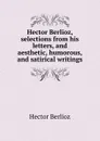 Hector Berlioz, selections from his letters, and aesthetic, humorous, and satirical writings - Hector Berlioz