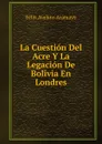 La Cuestion Del Acre Y La Legacion De Bolivia En Londres - Félix Avelino Aramayo