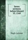 Seven sermons before Edward VI. 1549 - Hugh Latimer