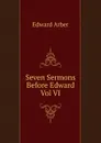 Seven Sermons Before Edward Vol VI - Edward Arber
