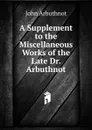 A Supplement to the Miscellaneous Works of the Late Dr. Arbuthnot - John Arbuthnot