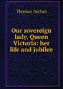 Our sovereign lady, Queen Victoria: her life and jubilee - Thomas Archer