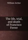 The life, trial, and death of Francisco Ferrer - William Archer