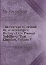 The Peerage of Ireland: Or, a Genealogical History of the Present Nobility of That Kingdom, Volume 5 - Mervyn Archdall