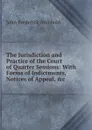 The Jurisdiction and Practice of the Court of Quarter Sessions: With Forms of Indictments, Notices of Appeal, .c - John Frederick Archbold