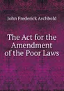 The Act for the Amendment of the Poor Laws - John Frederick Archbold
