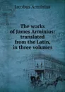 The works of James Arminius: translated from the Latin, in three volumes - Jacobus Arminius