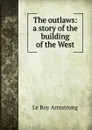 The outlaws: a story of the building of the West - Le Roy Armstrong