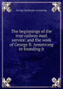 The beginnings of the true railway mail service: and the work of George B. Armstrong in founding it - George Buchanan Armstrong