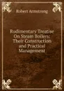 Rudimentary Treatise On Steam Boilers: Their Construction and Practical Management - Robert Armstrong