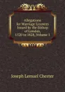 Allegations for Marriage Licences Issued by the Bishop of London, 1520 to 1828, Volume 1 - Joseph Lemuel Chester