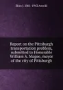 Report on the Pittsburgh transportation problem, submitted to Honorable William A. Magee, mayor of the city of Pittsburgh - Bion J. 1861-1942 Arnold