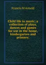 Child life in music; a collection of plays, dances and games for use in the home, kindergarten and primary; - Francis M Arnold