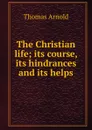 The Christian life; its course, its hindrances and its helps - Thomas Arnold
