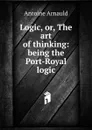 Logic, or, The art of thinking: being the Port-Royal logic - Antoine Arnauld